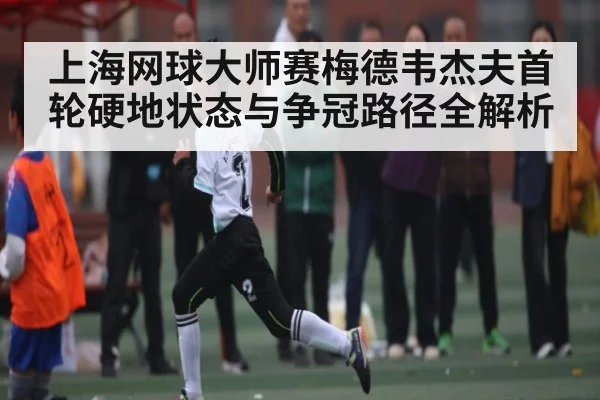 上海网球大师赛梅德韦杰夫首轮硬地状态与争冠路径全解析