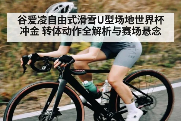 谷爱凌自由式滑雪U型场地世界杯冲金 转体动作全解析与赛场悬念