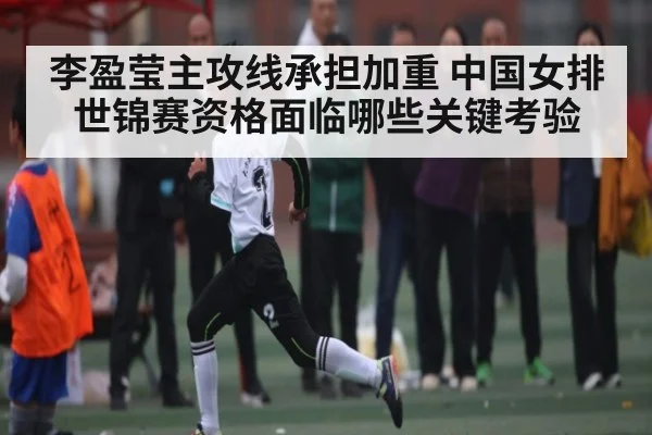 李盈莹主攻线承担加重 中国女排世锦赛资格面临哪些关键考验